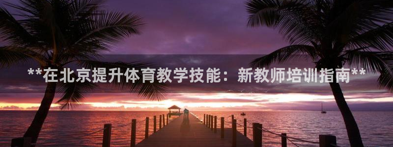 富联平台社7O777：**在北京提升体育教学技能：新